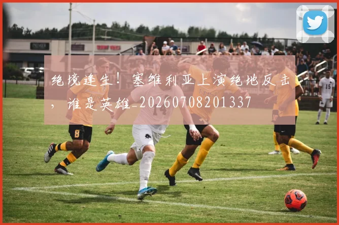 绝境逢生！塞维利亚上演绝地反击，谁是英雄_20260708201337