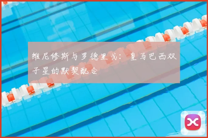 维尼修斯与罗德里戈:皇马巴西双子星的默契配合
