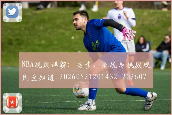 NBA规则详解：走步、犯规与挑战规则全知道_20260521201432_20260714214649
