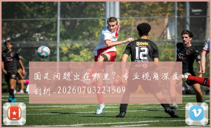 国足问题出在哪里?专业视角深度剖析_20260703224509