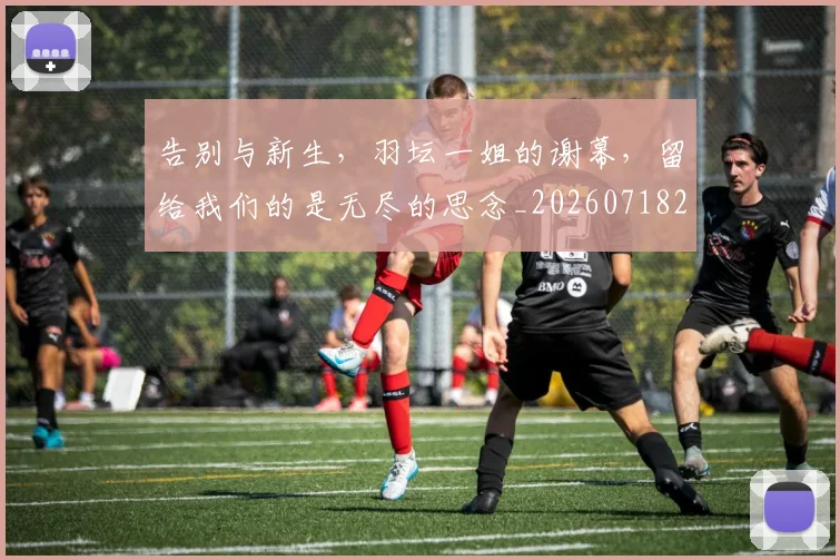 告别与新生，羽坛一姐的谢幕，留给我们的是无尽的思念_20260718205856