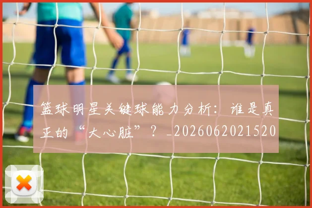 篮球明星关键球能力分析：谁是真正的“大心脏”？_20260620215208
