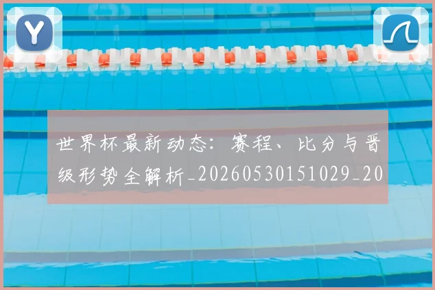 世界杯最新动态：赛程、比分与晋级形势全解析_20260530151029_20260702174340
