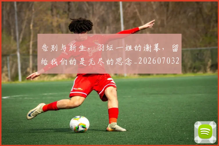 告别与新生，羽坛一姐的谢幕，留给我们的是无尽的思念_20260703221617