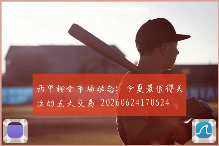 西甲转会市场动态：今夏最值得关注的五大交易_20260624170624