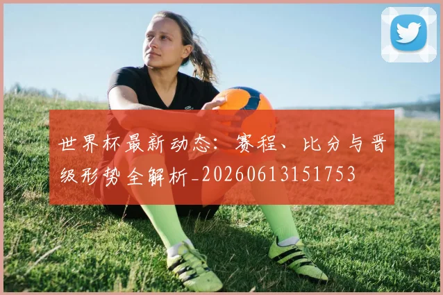 世界杯最新动态：赛程、比分与晋级形势全解析_20260613151753