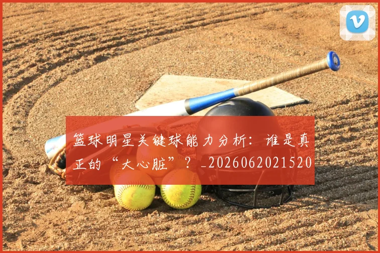 篮球明星关键球能力分析：谁是真正的“大心脏”？_20260620215208
