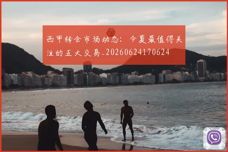 西甲转会市场动态：今夏最值得关注的五大交易_20260624170624