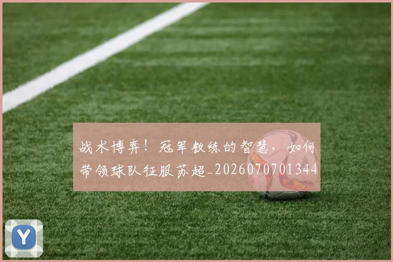 战术博弈！冠军教练的智慧，如何带领球队征服苏超_20260707013449_20260723181526