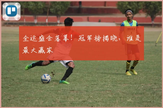 全运盛会落幕！冠军榜揭晓，谁是最大赢家