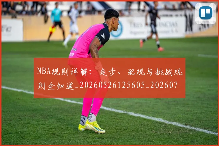 NBA规则详解:走步、犯规与挑战规则全知道_20260526125605_20260702195434