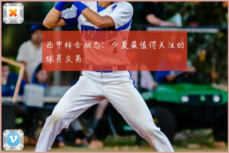 西甲转会动态：今夏最值得关注的球员交易