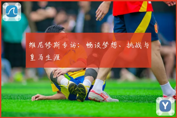维尼修斯专访：畅谈梦想、挑战与皇马生涯