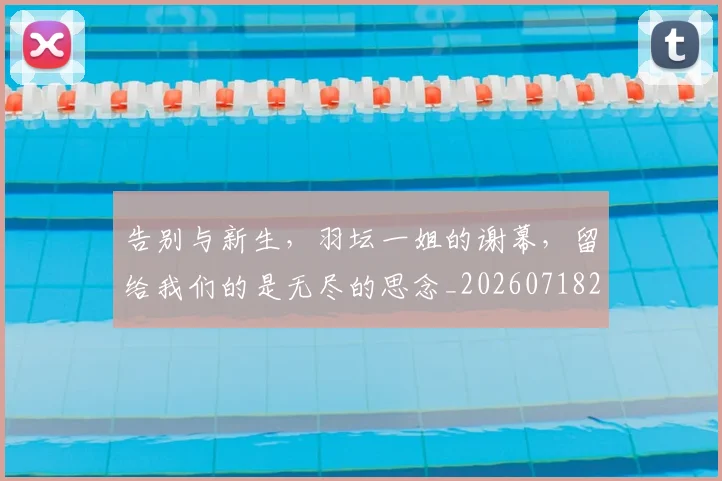 告别与新生，羽坛一姐的谢幕，留给我们的是无尽的思念_20260718205856