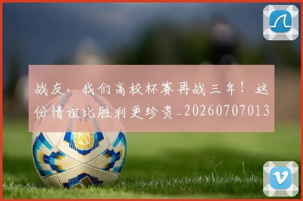 战友，我们高校杯赛再战三年！这份情谊比胜利更珍贵_20260707013355