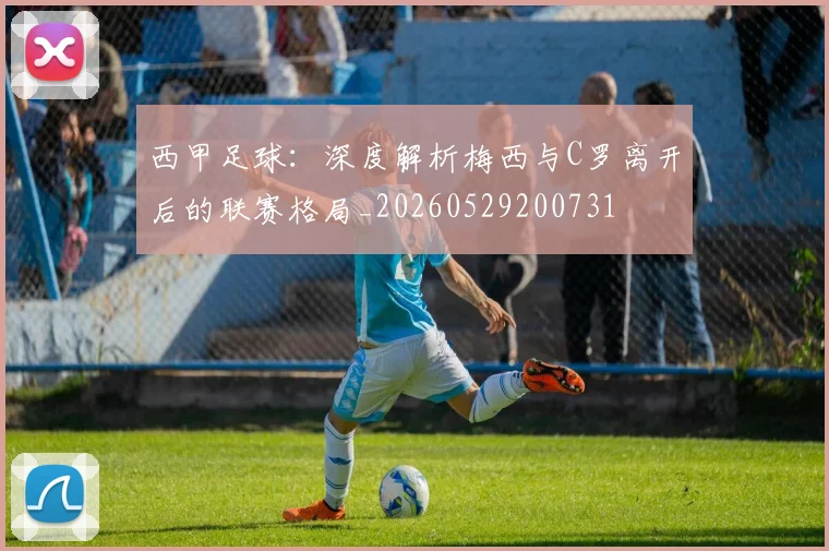 西甲足球:深度解析梅西与C罗离开后的联赛格局_20260529200731