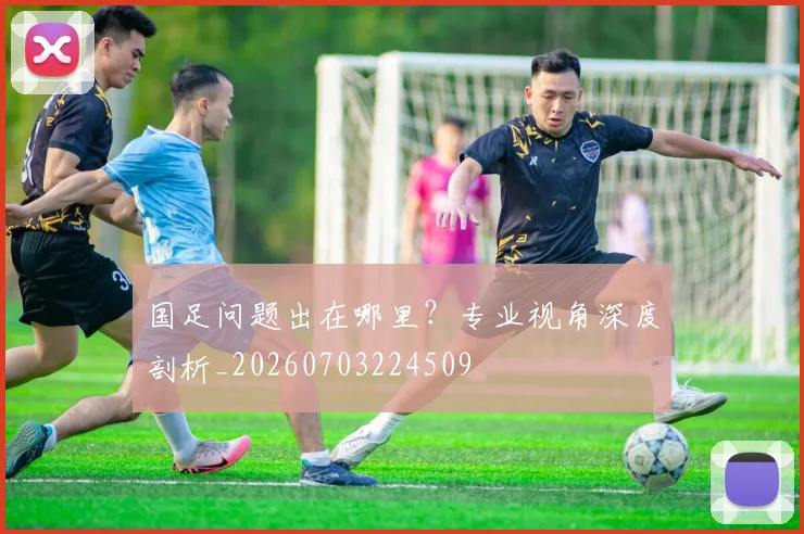 国足问题出在哪里？专业视角深度剖析_20260703224509