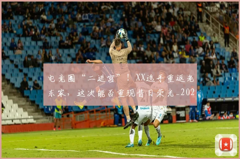 电竞圈“二进宫”！XX选手重返老东家，这次能否重现昔日荣光_20260708193034