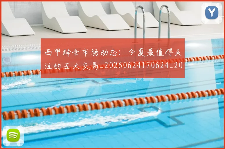 西甲转会市场动态：今夏最值得关注的五大交易_20260624170624_20260710012929