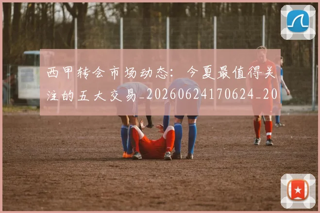 西甲转会市场动态：今夏最值得关注的五大交易_20260624170624_20260710012929